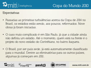 Copa do Mundo 2010
Expectativas

• Passadas as primeiras turbulências acerca da Copa de 2014 no
  Brasil, os estádios estão sendo, aos poucos, reformados. Nove
  obras já foram iniciadas.

• O caso mais complicado é em São Paulo, já que a cidade ainda
  não definiu um estádio. Até o momento, quem está na frente é o
  projeto do novo estádio do Corinthians, no bairro Itaquera.

• O Brasil, por ser país sede, já está automaticamente classificado
  para o mundial. Dentre as eliminatórias para os outros países,
  algumas já começam em 201     1.

                                                      www.miti.com.br
 