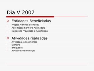 Dia V 2007 Entidades Beneficiadas Projeto Meninos do Mandú Asilo Nossa Senhora Auxiliadora Núcleo de Prevenção e Assistência Atividades realizadas Arrecadação de alimentos Dinheiro Brinquedos  Atividades de recreação 