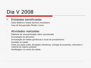 Dia V 2008 Entidades beneficiadas Asilos Betânia e Nossa Senhora Auxiliadora Casa de Recuperação Missão e Amor Atividades realizadas Palestras de conscientização sobre voluntariado Arrecadação de alimentos Arrecadação de fraldas geriátricas e luvas de procedimento Carreata na cidade Visita aos asilos (café, atividades interativas, entrega de presentes, alimentos e material de higiene pessoal) Panfletagem no centro da cidade 