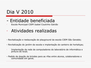Dia V 2010 - Entidade beneficiada Escola Municipal CIEM Isabel Coutinho Galvão   Atividades realizadas - Revitalização e restauração do playground da escola CIEM São Geraldo; - Revitalização do jardim da escola e implantação do canteiro de hortaliças; Implantação da rede de computadores do laboratório de informática e pintura do local; - Pedido de doação de brindes para as rifas entre alunos, colaboradores e comunidade em geral; 