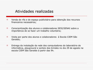 Venda de rifa e de espaço publicitário para obtenção dos recursos financeiros necessários; Conscientização dos alunos e colaboradores SESI/SENAI sobre a importância de se fazer um trabalho voluntário; Visita por parte dos alunos e colaboradores  à Escola CIEM São Geraldo; Entrega da instalação da rede dos computadores do laboratório de informática, playground e sorteio dos brindes no dia 29 de agosto na escola CIEM São Geraldo à partir das 9h. Atividades realizadas 