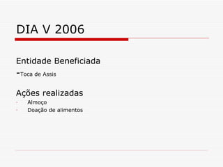 DIA V 2006 Entidade Beneficiada - Toca de Assis Ações realizadas Almoço Doação de alimentos 