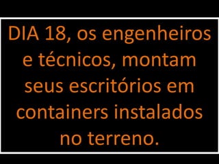 DIA 18, os engenheiros
  e técnicos, montam
  seus escritórios em
 containers instalados
      no terreno.
 