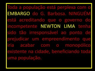 Toda a população está perplexa com o
EMBARGO do G. Barbosa. NINGUÉM
está acreditando que o governo do
incompetente NEWTON LIMA tenha
sido tão irresponsável ao ponto de
prejudicar um empreendimento que
iria acabar com o monopólico
existente na cidade, beneficiando toda
uma população.
 