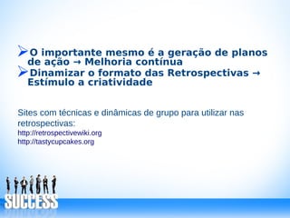 ➢O importante mesmo é a geração de planos
de ação → Melhoria contínua
➢Dinamizar o formato das Retrospectivas →
Estímulo a criatividade
Sites com técnicas e dinâmicas de grupo para utilizar nas
retrospectivas:
http://retrospectivewiki.org
http://tastycupcakes.org
 