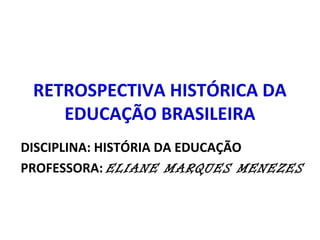 RETROSPECTIVA HISTÓRICA DA 
EDUCAÇÃO BRASILEIRA 
DISCIPLINA: HISTÓRIA DA EDUCAÇÃO 
PROFESSORA: ELIANE MARQUES MENEZES 
 