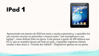 IPad 1
Apresentado em janeiro de 2010 em meio a muita expectativa, o aparelho foi
um enorme sucesso ao preencher a lacuna entre “um smartphone e um
laptop”, como definiu Jobs na época. Com preços a partir de 499 dólares nos
EUA, que se mantém iguais até hoje no país, o aparelho registrou ótimas
vendas e deu início a “corrida dos tablets”. Disponível apenas na cor preta.
 