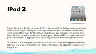 IPad 2
Menos de um ano depois, em março de 2011, foi a vez do iPad 2 chegar trazendo algumas
melhorias em relação ao original, como o processador dual-core A5 mais rápido. Além
disso, a segunda geração do iPad era 33% mais fina do que o antecessor e ganhou uma
câmera frontal para videochamadas e suporte para vídeos em HD na câmera traseira. A
partir dessa versão, a Apple passou a lançar o aparelho em duas cores: preto e branco.
No entanto, a maior surpresa no anúncio do iPad 2 ficou por conta da presença de Steve
Jobs, que estava de licença médica na época. O cofundador da Apple faleceu em outubro
daquele ano.
 
