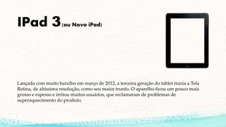 IPad 3(ou Novo iPad)
Lançada com muito barulho em março de 2012, a terceira geração do tablet trazia a Tela
Retina, de altíssima resolução, como seu maior trunfo. O aparelho ficou um pouco mais
grosso e espesso e irritou muitos usuários, que reclamaram de problemas de
superaquecimento do produto.
 