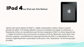 IPad 4(ou iPad com Tela Retina)
Apenas sete meses depois do iPad 3, a Apple surpreendeu a todos e lançou a quarta
geração do tablet. Com design idêntico e poucas novidades em relação ao antecessor, o
lançamento irritou os consumidores que haviam comprado o iPad 3 no início daquele ano
– a Apple foi inclusive alvo de processos na justiça nos EUA e Brasil por conta disso. Para
diversos analistas, os problemas de superaquecimento do iPad 3 e a introdução do novo
conector Lightning foram as principais razões para o fim “prematuro” da terceira geração
do tablet.
 