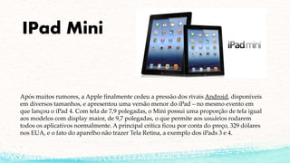 IPad Mini
Após muitos rumores, a Apple finalmente cedeu a pressão dos rivais Android, disponíveis
em diversos tamanhos, e apresentou uma versão menor do iPad – no mesmo evento em
que lançou o iPad 4. Com tela de 7,9 polegadas, o Mini possui uma proporção de tela igual
aos modelos com display maior, de 9,7 polegadas, o que permite aos usuários rodarem
todos os aplicativos normalmente. A principal crítica ficou por conta do preço, 329 dólares
nos EUA, e o fato do aparelho não trazer Tela Retina, a exemplo dos iPads 3 e 4.
 