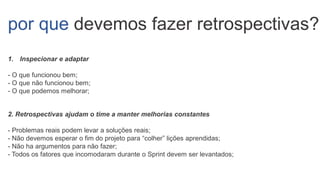 por que devemos fazer retrospectivas?
1. Inspecionar e adaptar
- O que funcionou bem;
- O que não funcionou bem;
- O que podemos melhorar;
2. Retrospectivas ajudam o time a manter melhorias constantes
- Problemas reais podem levar a soluções reais;
- Não devemos esperar o fim do projeto para “colher” lições aprendidas;
- Não ha argumentos para não fazer;
- Todos os fatores que incomodaram durante o Sprint devem ser levantados;