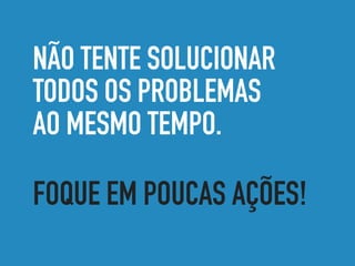 NÃO TENTE SOLUCIONAR
TODOS OS PROBLEMAS
AO MESMO TEMPO.
FOQUE EM POUCAS AÇÕES!
 