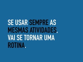 SE USAR SEMPRE AS
MESMAS ATIVIDADES,
VAI SE TORNAR UMA
ROTINA.
 