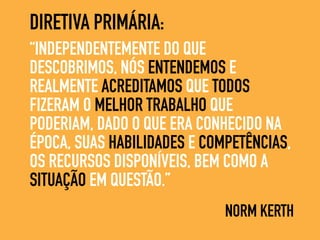 “INDEPENDENTEMENTE DO QUE
DESCOBRIMOS, NÓS ENTENDEMOS E
REALMENTE ACREDITAMOS QUE TODOS
FIZERAM O MELHOR TRABALHO QUE
PODERIAM, DADO O QUE ERA CONHECIDO NA
ÉPOCA, SUAS HABILIDADES E COMPETÊNCIAS,
OS RECURSOS DISPONÍVEIS, BEM COMO A
SITUAÇÃO EM QUESTÃO.”
NORM KERTH
DIRETIVA PRIMÁRIA:
 