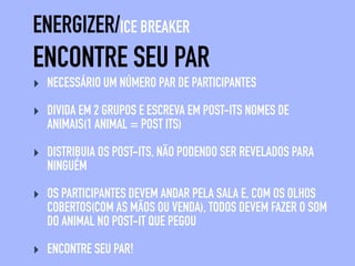 ENCONTRE SEU PAR
ENERGIZER/ICE BREAKER
‣ NECESSÁRIO UM NÚMERO PAR DE PARTICIPANTES
‣ DIVIDA EM 2 GRUPOS E ESCREVA EM POST-ITS NOMES DE
ANIMAIS(1 ANIMAL = POST ITS)
‣ DISTRIBUIA OS POST-ITS, NÃO PODENDO SER REVELADOS PARA
NINGUÉM
‣ OS PARTICIPANTES DEVEM ANDAR PELA SALA E, COM OS OLHOS
COBERTOS(COM AS MÃOS OU VENDA), TODOS DEVEM FAZER O SOM
DO ANIMAL NO POST-IT QUE PEGOU
‣ ENCONTRE SEU PAR!
 