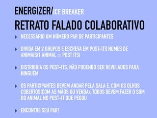 RETRATO FALADO COLABORATIVO
ENERGIZER/ICE BREAKER
‣ CADA PESSOA RECEBE UMA FOLHA E CANETA
‣ OS PARTICIPANTES DEVEM ANDAR ALEATORIAMENTE NO ESPAÇO,
AO SINAL DE “PAREM”, ESCOLHAM UM PAR E TROQUEM AS FOLHAS
COM SEU PAR.
‣ DESENHE OS OLHOS DA PESSOA DA FOLHA
‣ REPITA O PROCESSO ATÉ TERMOS DESENHADO: OLHOS, CABELO,
PELOS, NARIZ, ORELHAS, QUEIXO, BOCA E ACESSÓRIOS
 