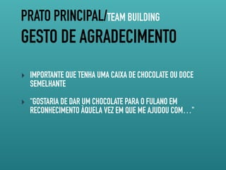 PRATO PRINCIPAL/TEAM BUILDING
GESTO DE AGRADECIMENTO
‣ IMPORTANTE QUE TENHA UMA CAIXA DE CHOCOLATE OU DOCE
SEMELHANTE
‣ “GOSTARIA DE DAR UM CHOCOLATE PARA O FULANO EM
RECONHECIMENTO ÀQUELA VEZ EM QUE ME AJUDOU COM…"
 