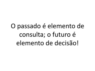 O passado é elemento de consulta; o futuro é elemento de decisão!  