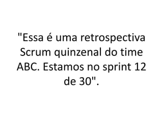 "Essa é uma retrospectiva Scrum quinzenal do time ABC. Estamos no sprint 12 de 30".  