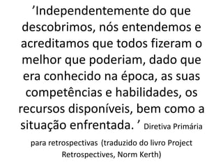 ’Independentemente do que descobrimos, nós entendemos e acreditamos que todos fizeram o melhor que poderiam, dado que era conhecido na época, as suas competências e habilidades, os recursos disponíveis, bem como a situação enfrentada. ’ Diretiva Primária para retrospectivas (traduzido do livro Project Retrospectives, Norm Kerth)  