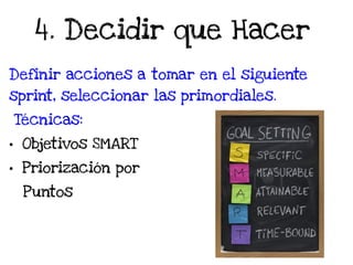4. Decidir que Hacer
Definir acciones a tomar en el siguiente
sprint, seleccionar las primordiales.
Técnicas:
• Objetivos SMART
• Priorización por
Puntos
 