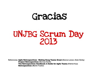 Gracias
Referencias: Agile Retrospectives: Making Goog Teams Great (Dianna Larsen, Ester Derby)
Project Retrospectives (Norman Kerth)
The Retrospectives Handbook: A Guide for Agile Teams (Patrick Kua)
Retrospectives (Martin Fowler)
UNJBG Scrum Day
2013
 