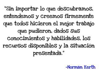 “Sin importar lo que descubramos,
entendemos y creemos firmemente
que todos hicieron el mejor trabajo
que pudieron, dados sus
conocimientos y habilidades, los
recursos disponibles y la situación
presentada.”
-Norman Kerth
 