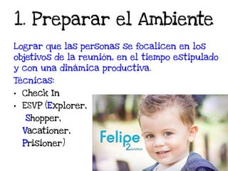 1. Preparar el Ambiente
Lograr que las personas se focalicen en los
objetivos de la reunión, en el tiempo estipulado
y con una dinámica productiva.
Técnicas:
• Check In
• ESVP (Explorer,
Shopper,
Vacationer,
Prisioner)
 