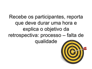 Recebeosparticipantes, reportaquedevedurarumahora e explica o objetivo da retrospectiva: processo – falta de qualidade