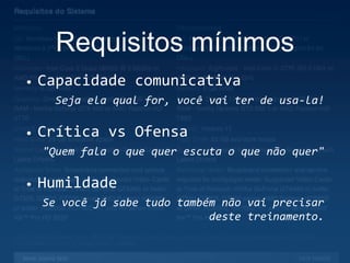 Requisitos mínimos
• Capacidade comunicativa
Seja ela qual for, você vai ter de usa-la!
• Crítica vs Ofensa
"Quem fala o que quer escuta o que não quer"
• Humildade
Se você já sabe tudo também não vai precisar
deste treinamento.
 