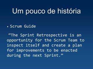 Um pouco de história
• Scrum Guide
“The Sprint Retrospective is an
opportunity for the Scrum Team to
inspect itself and create a plan
for improvements to be enacted
during the next Sprint.”
 