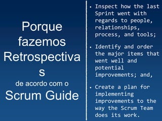 Porque
fazemos
Retrospectiva
s
de acordo com o
Scrum Guide
• Inspect how the last
Sprint went with
regards to people,
relationships,
process, and tools;
• Identify and order
the major items that
went well and
potential
improvements; and,
• Create a plan for
implementing
improvements to the
way the Scrum Team
does its work.
 