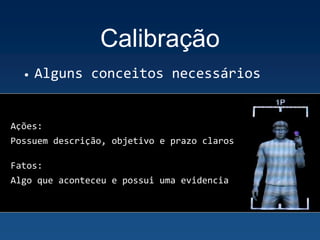 Calibração
• Alguns conceitos necessários
Ações:
Possuem descrição, objetivo e prazo claros
Fatos:
Algo que aconteceu e possui uma evidencia
 