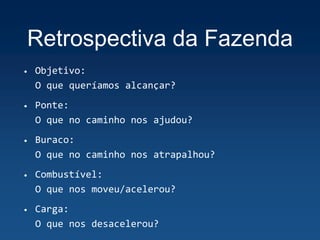 Retrospectiva da Fazenda
• Objetivo:
O que queríamos alcançar?
• Ponte:
O que no caminho nos ajudou?
• Buraco:
O que no caminho nos atrapalhou?
• Combustível:
O que nos moveu/acelerou?
• Carga:
O que nos desacelerou?
 