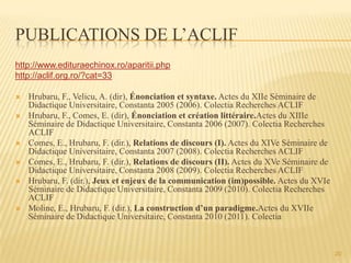 PUBLICATIONS DE L’ACLIF
http://www.edituraechinox.ro/aparitii.php
http://aclif.org.ro/?cat=33
 Hrubaru, F., Velicu, A. (dir), Énonciation et syntaxe. Actes du XIIe Séminaire de
Didactique Universitaire, Constanta 2005 (2006). Colectia Recherches ACLIF
 Hrubaru, F., Comes, E. (dir), Énonciation et création littéraire.Actes du XIIIe
Séminaire de Didactique Universitaire, Constanta 2006 (2007). Colectia Recherches
ACLIF
 Comes, E., Hrubaru, F. (dir.), Relations de discours (I). Actes du XIVe Séminaire de
Didactique Universitaire, Constanta 2007 (2008). Colectia Recherches ACLIF
 Comes, E., Hrubaru, F. (dir.), Relations de discours (II). Actes du XVe Séminaire de
Didactique Universitaire, Constanta 2008 (2009). Colectia Recherches ACLIF
 Hrubaru, F. (dir.), Jeux et enjeux de la communication (im)possible. Actes du XVIe
Séminaire de Didactique Universitaire, Constanta 2009 (2010). Colectia Recherches
ACLIF
 Moline, E., Hrubaru, F. (dir.), La construction d’un paradigme.Actes du XVIIe
Séminaire de Didactique Universitaire, Constanta 2010 (2011). Colectia
20
 