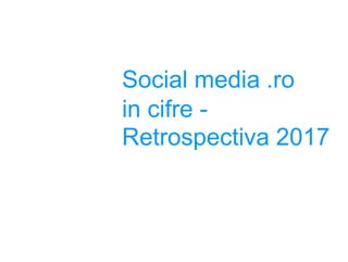 Social media .ro
in cifre -
Retrospectiva 2017
 