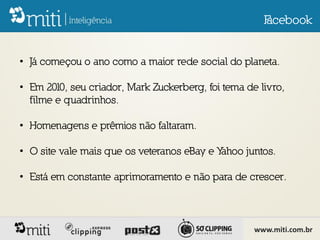 F
                                                      acebook


• Já começou o ano como a maior rede social do planeta.

• Em 2010, seu criador, Mark Zuckerberg, foi tema de livro,
  filme e quadrinhos.

• Homenagens e prêmios não faltaram.

• O site vale mais que os veteranos eBay e Yahoo juntos.

• Está em constante aprimoramento e não para de crescer.



                                                    www.miti.com.br
 