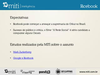 F
                                                                  acebook

Expectativas
• F
  acebook pode começar a ameaçar a supremacia do Orkut no Brasil.

• Sucesso de público e crítica, o filme “A Rede Social” é sério candidato a
  conquistar alguns Oscars.



Estudos realizados pela MITI sobre o assunto

• Mark Zuckerberg

• Google x F
           acebook




                                                                 www.miti.com.br
 
