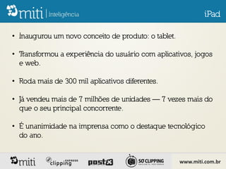 iPad

• Inaugurou um novo conceito de produto: o tablet.

• Transformou a experiência do usuário com aplicativos, jogos
  e web.

• Roda mais de 300 mil aplicativos diferentes.

• Já vendeu mais de 7 milhões de unidades — 7 vezes mais do
  que o seu principal concorrente.

• É unanimidade na imprensa como o destaque tecnológico
  do ano.


                                                     www.miti.com.br
 