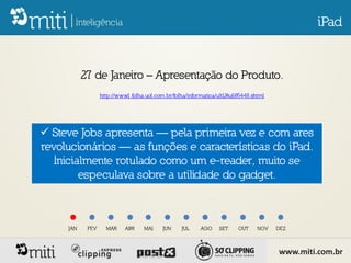 iPad


           27 de Janeiro – Apresentação do Produto.
                  http://www1.folha.uol.com.br/folha/informatica/ult124u685448.shtml




 Steve Jobs apresenta — pela primeira vez e com ares
revolucionários — as funções e características do iPad.
   Inicialmente rotulado como um e-reader, muito se
         especulava sobre a utilidade do gadget.



     JAN    FEV     MAR     ABR    MAI     JUN    JUL     AGO     SET    OUT     NOV   DEZ



                                                                                       www.miti.com.br
 