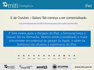 iPad


  1 de Outubro – Galaxy T começa a ser comercializado.
   1                     ab
         http://www.thegalaxytab.com/2010/10/12/samsung-galaxy-tab-on-sale-in-germany-e799/




  Seis meses após a chegada do iPad, a Samsung lança o
Galaxy T na Alemanha. Mesmo sendo considerado o maior
        ab
 concorrente em potencial do gadget da Apple, o tablet da
       Samsung não ofuscou a supremacia do iPad.



       JAN   FEV    MAR    ABR    MAI     JUN    JUL   AGO     SET    OUT    NOV    DEZ




                                                                                      www.miti.com.br
 