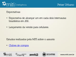 Peixe Urbano

Expectativas

• Expectativa de alcançar um em cada dois internautas
  brasileiros em 2011.

• Lançamento da versão para celulares.



Estudos realizados pela MITI sobre o assunto

• Clubes de compra


                                                 www.miti.com.br
 