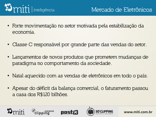 Mercado de Eletrônicos

• Forte movimentação no setor motivada pela estabilização da
  economia.

• Classe C responsável por grande parte das vendas do setor.

• Lançamentos de novos produtos que prometem mudanças de
  paradigma no comportamento da sociedade.

• Natal aquecido com as vendas de eletrônicos em todo o país.

• Apesar do déficit da balança comercial, o faturamento passou
  a casa dos R$120 bilhões.


                                                   www.miti.com.br
 