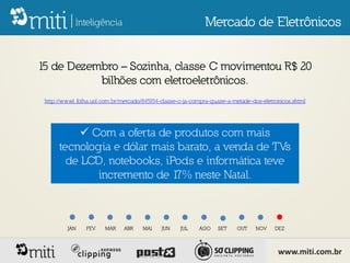 Mercado de Eletrônicos


15 de Dezembro – Sozinha, classe C movimentou R$ 20
           bilhões com eletroeletrônicos.
 http://www1.folha.uol.com.br/mercado/845934-classe-c-ja-compra-quase-a-metade-dos-eletronicos.shtml




            Com a oferta de produtos com mais
      tecnologia e dólar mais barato, a venda de TVs
        de LCD, notebooks, iPods e informática teve
              incremento de 1 neste Natal.
                             7%



         JAN    FEV     MAR    ABR    MAI    JUN    JUL    AGO    SET     OUT    NOV    DEZ



                                                                                         www.miti.com.br
 