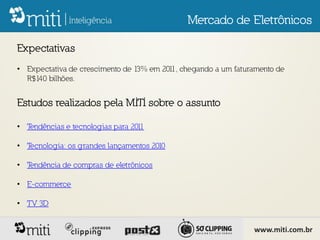 Mercado de Eletrônicos

Expectativas
• Expectativa de crescimento de 13% em 201 chegando a um faturamento de
                                          1,
  R$140 bilhões.


Estudos realizados pela MITI sobre o assunto

• Tendências e tecnologias para 2011

• Tecnologia: os grandes lançamentos 2010

• Tendência de compras de eletrônicos

• E-commerce

• TV 3D


                                                              www.miti.com.br
 