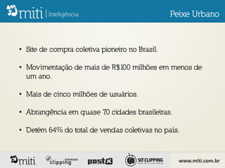 Peixe Urbano



• Site de compra coletiva pioneiro no Brasil.

• Movimentação de mais de R$100 milhões em menos de
  um ano.

• Mais de cinco milhões de usuários.

• Abrangência em quase 70 cidades brasileiras.

• Detém 64% do total de vendas coletivas no país.



                                                  www.miti.com.br
 