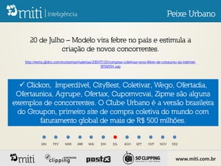 Peixe Urbano


     20 de Julho – Modelo vira febre no país e estimula a
               criação de novos concorrentes.
   http://extra.globo.com/economia/materias/2010/07/20/compras-coletivas-nova-febre-de-consumo-da-internet-
                                                  917192934.asp




   Clickon, Imperdível, CityBest, Coletivar, Wego, Ofertadia,
 Ofertaunica, Agrupe, Ofertax, Cupomvcvai, Zipme são alguns
exemplos de concorrentes. O Clube Urbano é a versão brasileira
 do Groupon, primeiro site de compra coletiva do mundo com
         faturamento global de mais de R$ 500 milhões.


            JAN     FEV    MAR    ABR    MAI     JUN    JUL    AGO    SET    OUT     NOV    DEZ




                                                                                              www.miti.com.br
 