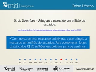 Peixe Urbano


   01 de Setembro – Atingem a marca de um milhão de
                        usuários.
      http://exame.abril.com.br/marketing/noticias/peixe-urbano-ultrapassa-milhao-usuarios-593001




Com cerca de seis meses de existência, o site atingiu a
marca de um milhão de usuários. Para comemorar, foram
distribuídos R$ 25 milhões em prêmios para os usuários.



       JAN    FEV     MAR    ABR    MAI     JUN    JUL    AGO     SET    OUT    NOV     DEZ



                                                                                         www.miti.com.br
 