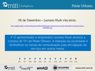 Peixe Urbano


             06 de Dezembro – Luciano Huck vira sócio.
  http://oglobo.globo.com/tecnologia/mat/2010/12/06/luciano-huck-torna-se-socio-minoritario-do-peixe-urbano-
                                                 923200190.asp




   O apresentador e empresário Luciano Huck anuncia a
compra de 5% do Peixe Urbano. A intenção da sociedade é
 diversificar os canais de comunicação para divulgação do
                  serviço em outros meios.


             JAN    FEV    MAR     ABR    MAI    JUN     JUL    AGO    SET     OUT    NOV     DEZ



                                                                                               www.miti.com.br
 